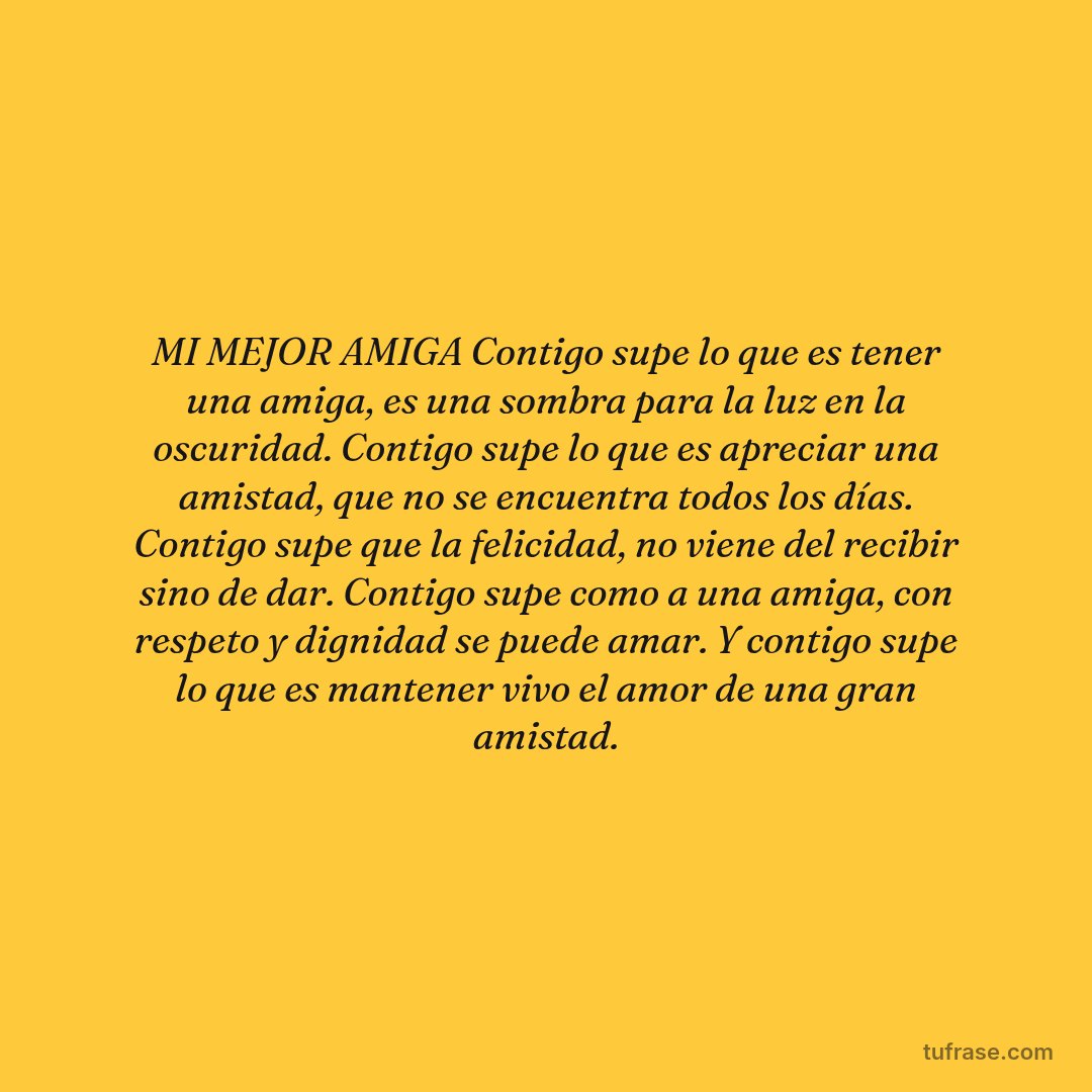 MI MEJOR AMIGA Contigo supe lo que es tener una amiga, es una sombra para la luz en la oscuridad. Contigo supe lo que es apreciar una amistad, que no se encuentra todos los días. Contigo supe que la felicidad, no viene del recibir sino de dar. Contigo supe como a una amiga, con respeto y dignidad se puede amar. Y contigo supe lo que es mantener vivo el amor de una gran amistad.