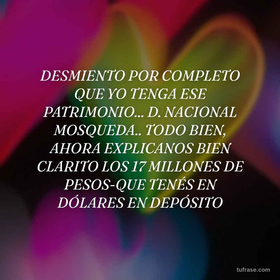 DESMIENTO POR COMPLETO QUE YO TENGA ESE PATRIMONIO... D. NACIONAL MOSQUEDA.. TODO BIEN, AHORA EXPLICANOS BIEN CLARITO LOS 17 MILLONES DE PESOS-QUE TENÉS EN DÓLARES EN DEPÓSITO