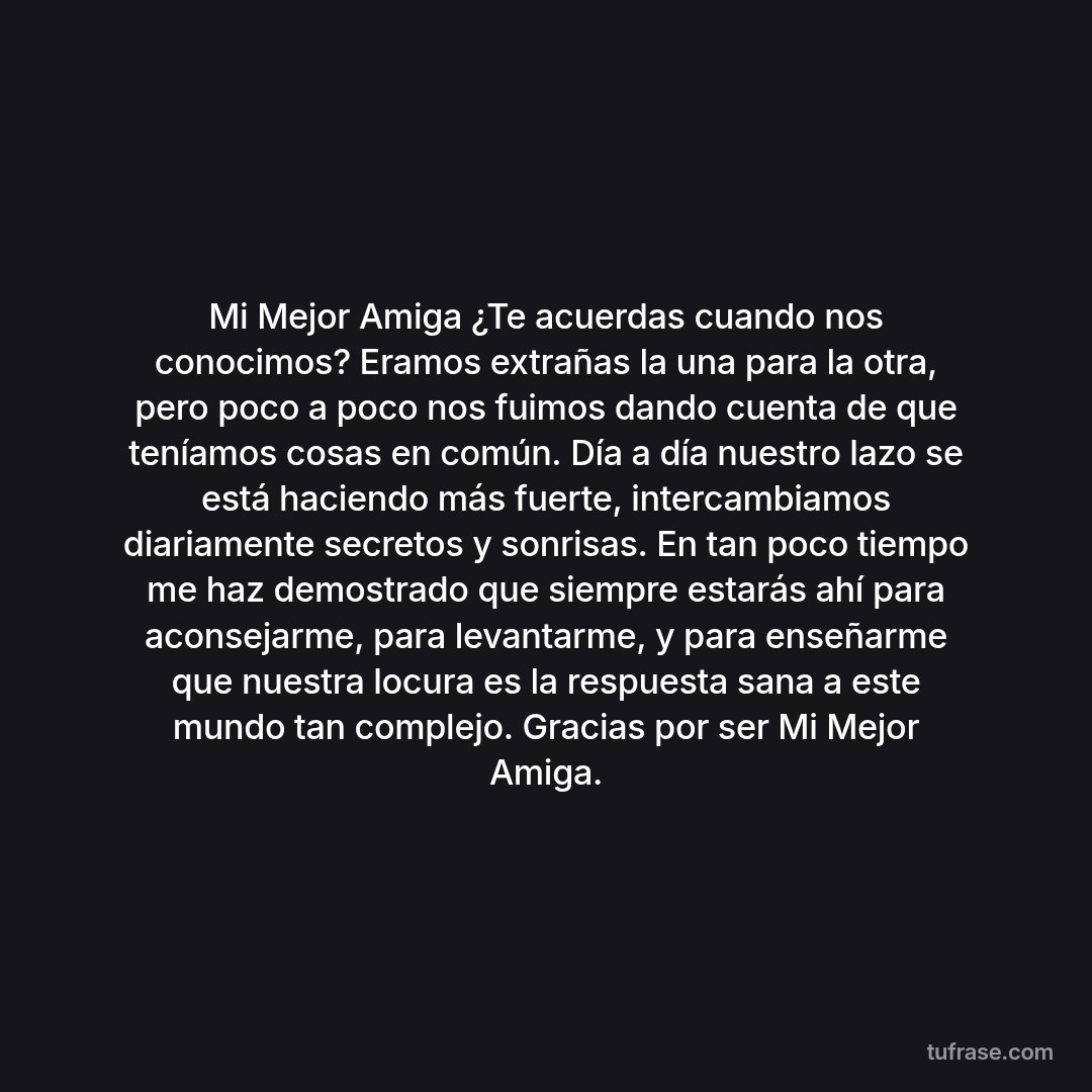 Mi Mejor Amiga ¿Te acuerdas cuando nos conocimos? Eramos extrañas la una para la otra, pero poco a poco nos fuimos dando cuenta de que teníamos cosas en común. Día a día nuestro lazo se está haciendo más fuerte, intercambiamos diariamente secretos y sonrisas. En tan poco tiempo me haz demostrado que siempre estarás ahí para aconsejarme, para levantarme, y para enseñarme que nuestra locura es la respuesta sana a este mundo tan complejo. Gracias por ser Mi Mejor Amiga.