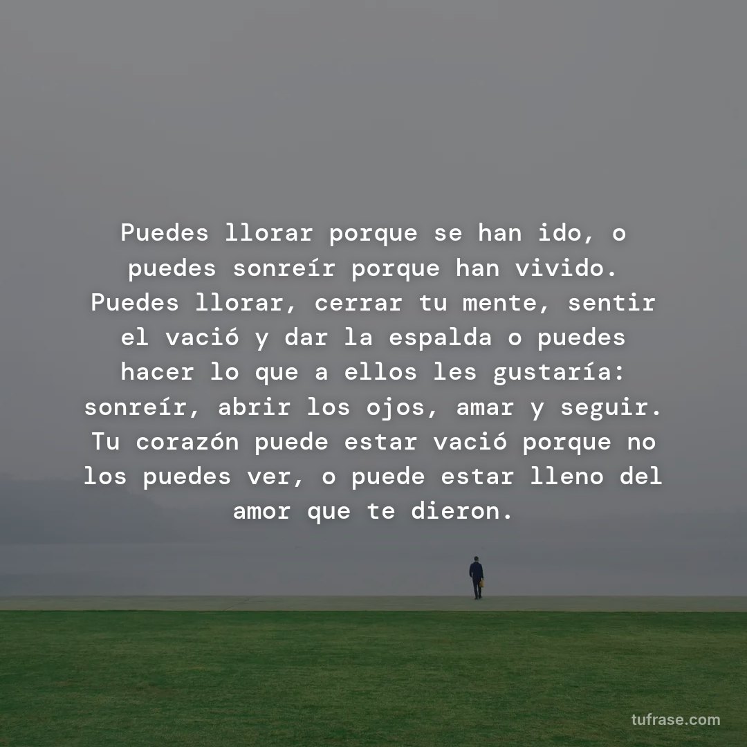 Puedes llorar porque se han ido, o puedes sonreír porque han vivido. Puedes llorar, cerrar tu mente, sentir el vació y dar la espalda o puedes hacer lo que a ellos les gustaría: sonreír, abrir los ojos, amar y seguir. Tu corazón puede estar vació porque no los puedes ver, o puede estar lleno del amor que te dieron.