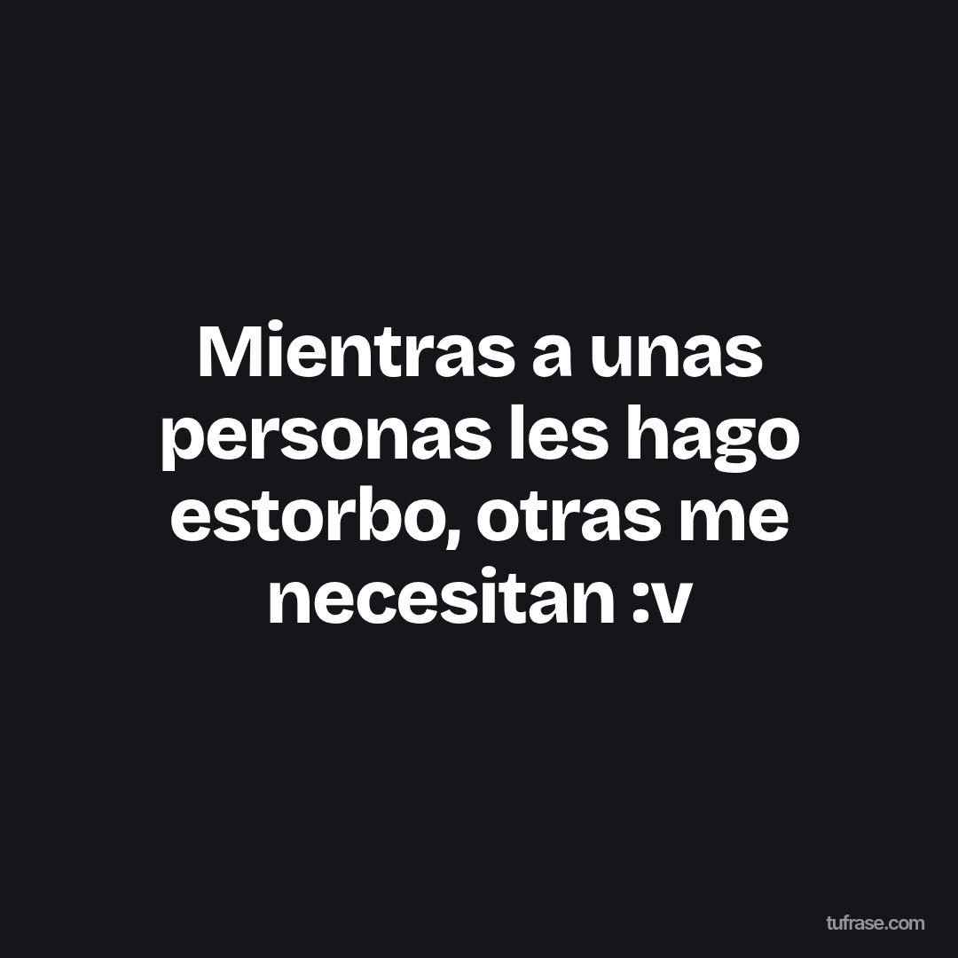 Mientras a unas personas les hago estorbo, otras me necesitan :v