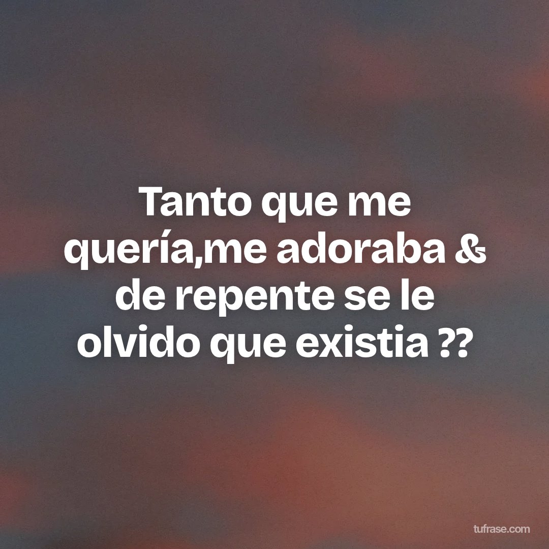 Tanto que me quería,me adoraba & de repente se le olvido que existia ??