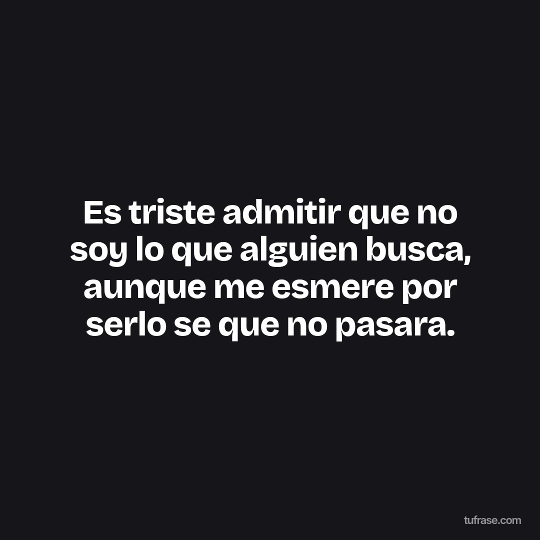 Es triste admitir que no soy lo que alguien busca, aunque me esmere por serlo se que no pasara.