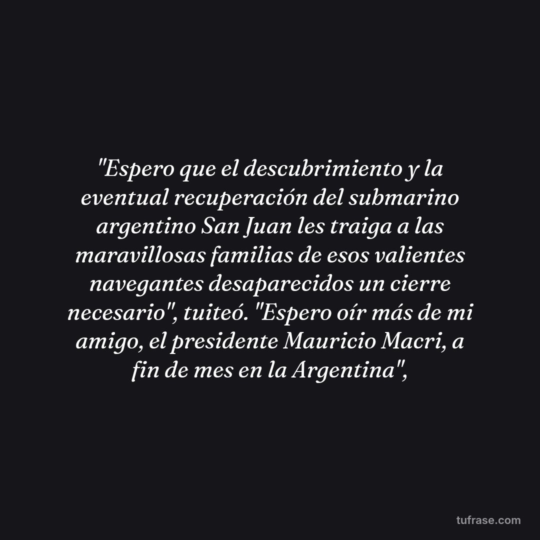 "Espero que el descubrimiento y la eventual recuperación del submarino argentino San Juan les traiga a las maravillosas familias de esos valientes navegantes desaparecidos un cierre necesario", tuiteó. "Espero oír más de mi amigo, el presidente Mauricio Macri, a fin de mes en la Argentina",