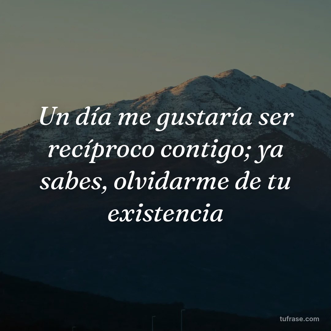 Un día me gustaría ser recíproco contigo; ya sabes, olvidarme de tu existencia