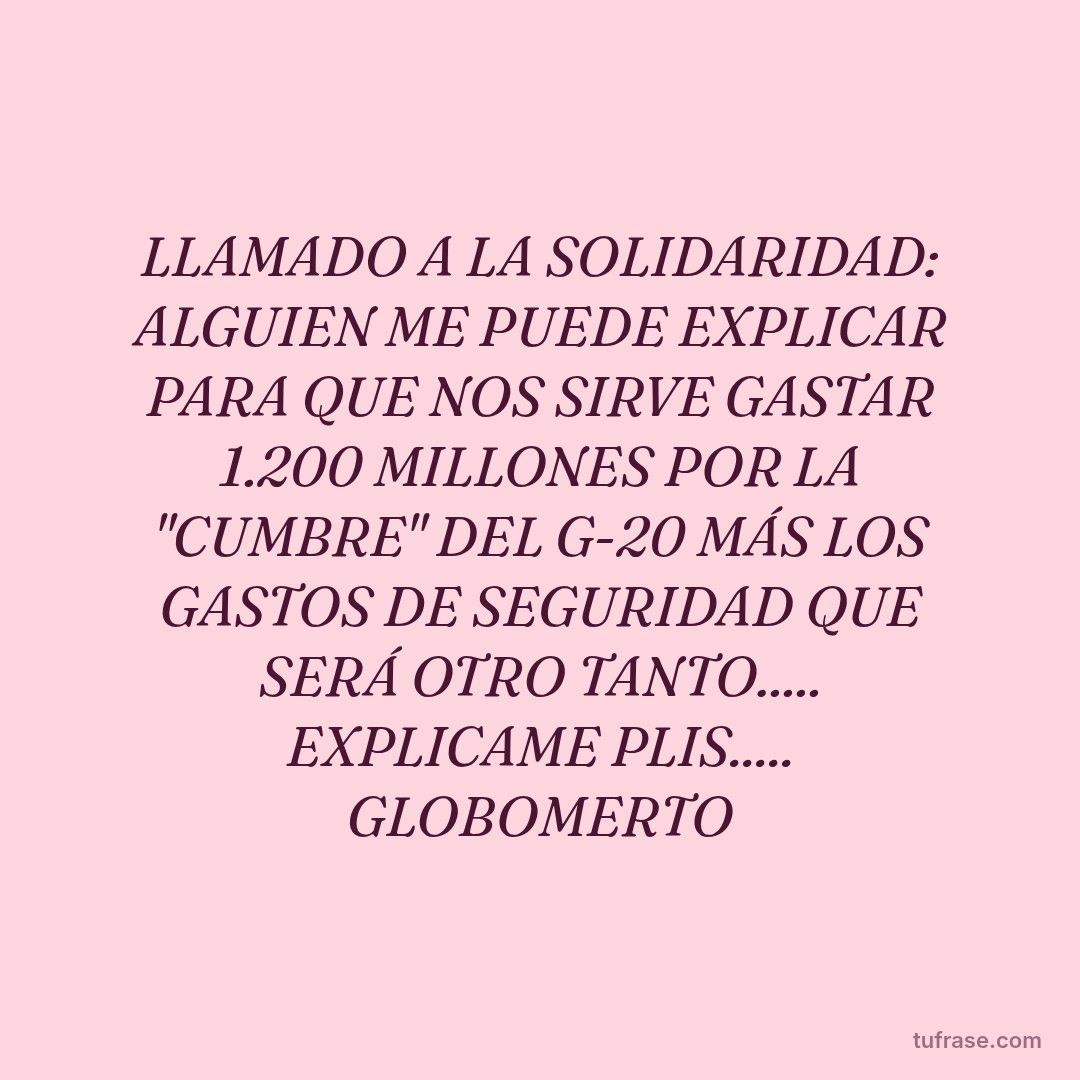 LLAMADO A LA SOLIDARIDAD: ALGUIEN ME PUEDE EXPLICAR PARA QUE NOS SIRVE GASTAR 1.200 MILLONES POR LA "CUMBRE" DEL G-20 MÁS LOS GASTOS DE SEGURIDAD QUE SERÁ OTRO TANTO..... EXPLICAME PLIS..... GLOBOMERTO