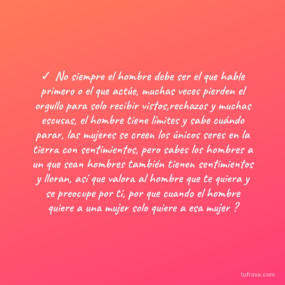 ✓ No siempre el hombre debe ser el que hable primero o el que actúe, muchas veces pierden el orgullo para solo recibir vistos,rechazos y muchas escusas, el hombre tiene límites y sabe cuándo parar, las mujeres se creen los únicos seres en la tierra con sentimientos, pero sabes los hombres a un que sean hombres también tienen sentimientos y lloran, así que valora al hombre que te quiera y se preocupe por ti, por que cuando el hombre quiere a una mujer solo quiere a esa mujer ?