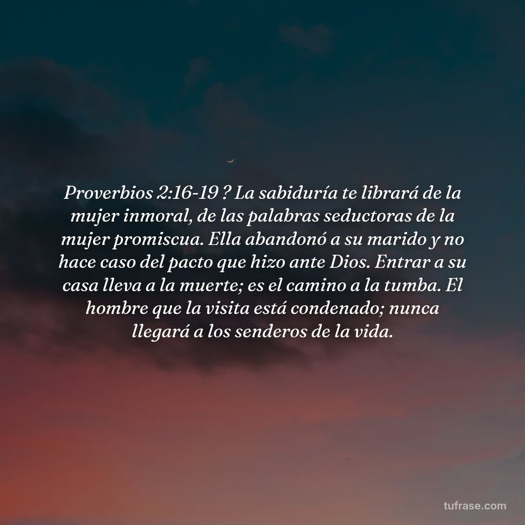 Proverbios 2:16-19 ? La sabiduría te librará de la mujer inmoral, de las palabras seductoras de la mujer promiscua. Ella abandonó a su marido y no hace caso del pacto que hizo ante Dios. Entrar a su casa lleva a la muerte; es el camino a la tumba. El hombre que la visita está condenado; nunca llegará a los senderos de la vida.