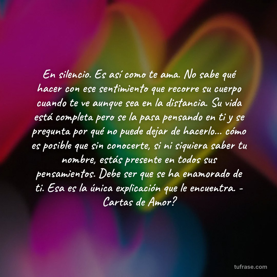 En silencio. Es así como te ama. No sabe qué hacer con ese sentimiento que recorre su cuerpo cuando te ve aunque sea en la distancia. Su vida está completa pero se la pasa pensando en ti y se pregunta por qué no puede dejar de hacerlo... cómo es posible que sin conocerte, si ni siquiera saber tu nombre, estás presente en todos sus pensamientos. Debe ser que se ha enamorado de ti. Esa es la única explicación que le encuentra. - Cartas de Amor?