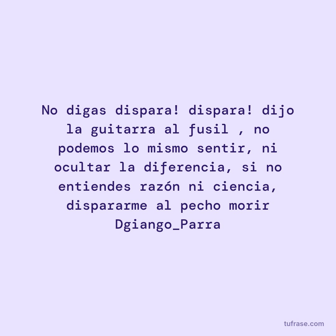 No digas dispara! dispara! dijo la guitarra al fusil , no podemos lo mismo sentir, ni ocultar la diferencia, si no entiendes razón ni ciencia, dispararme al pecho morir Dgiango_Parra