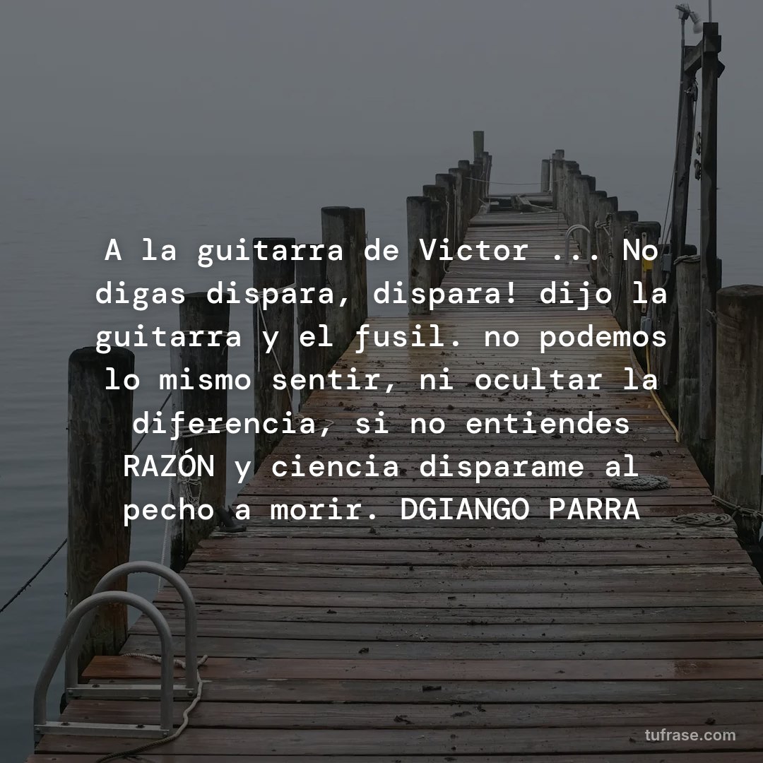 A la guitarra de Victor ... No digas dispara, dispara! dijo la guitarra y el fusil. no podemos lo mismo sentir, ni ocultar la diferencia, si no entiendes RAZÓN y ciencia disparame al pecho a morir. DGIANGO PARRA
