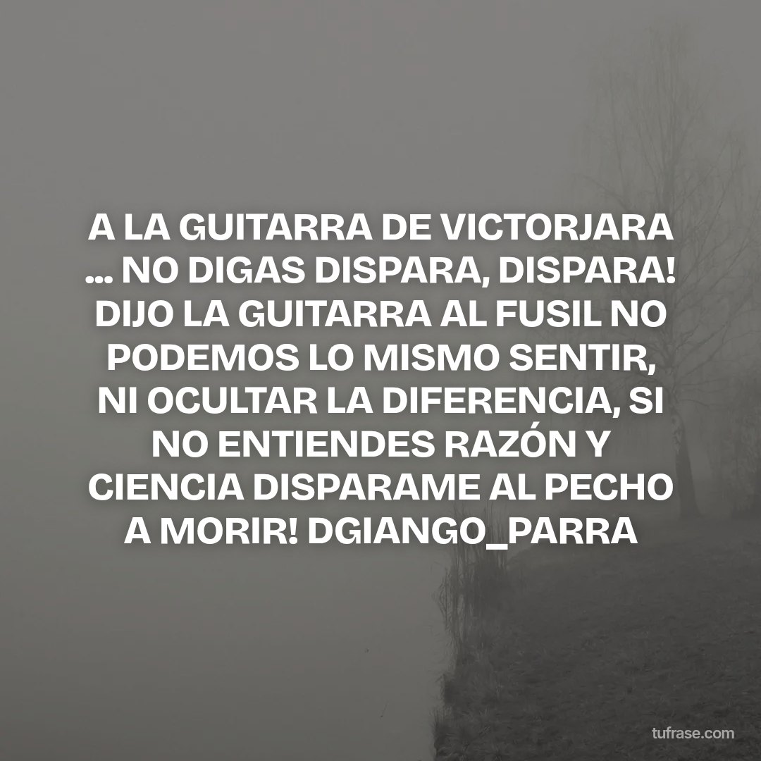 A LA GUITARRA DE VICTORJARA ... NO DIGAS DISPARA, DISPARA! DIJO LA GUITARRA AL FUSIL NO PODEMOS LO MISMO SENTIR, NI OCULTAR LA DIFERENCIA, SI NO ENTIENDES RAZÓN Y CIENCIA DISPARAME AL PECHO A MORIR! DGIANGO_PARRA