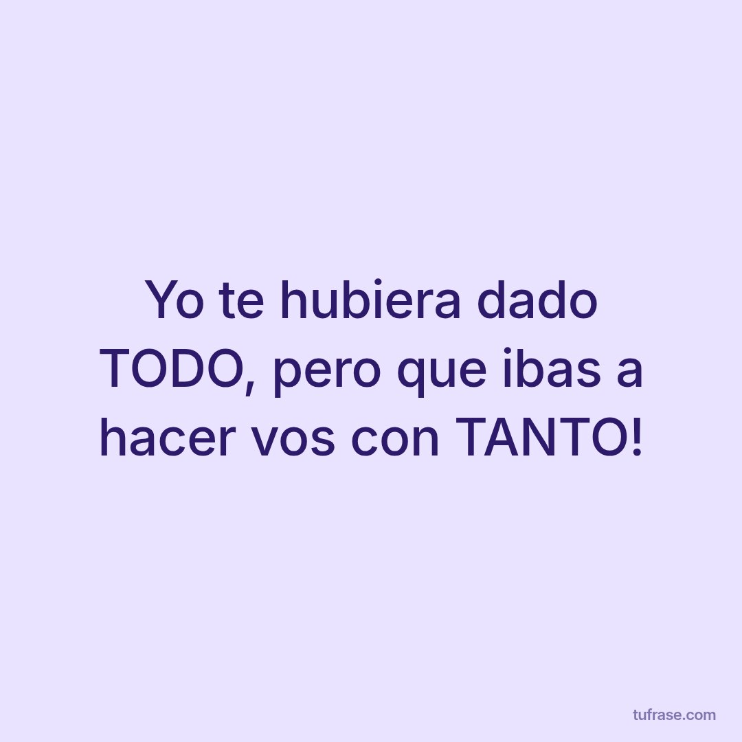 Yo te hubiera dado TODO, pero que ibas a hacer vos con TANTO!