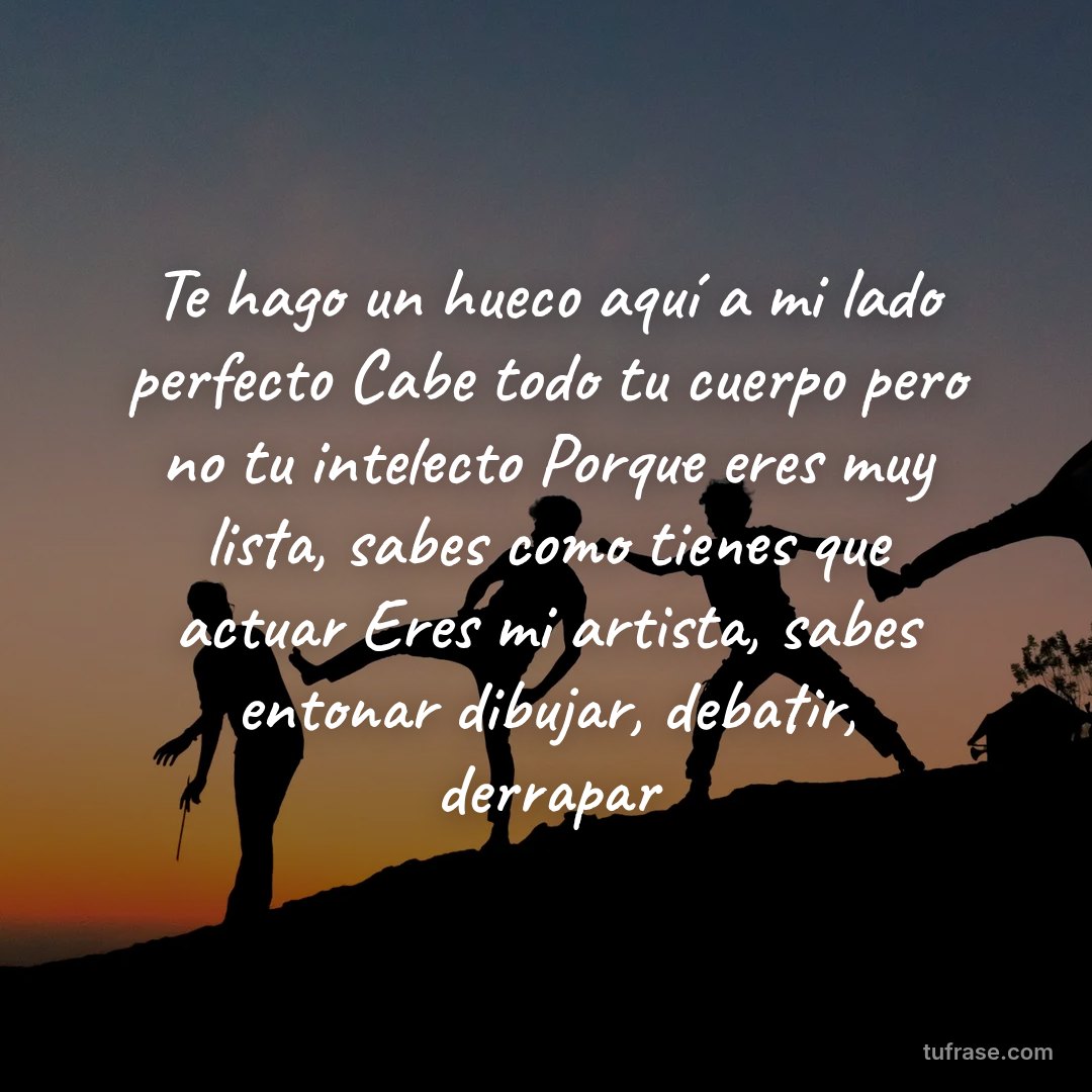 Te hago un hueco aquí a mi lado perfecto Cabe todo tu cuerpo pero no tu intelecto Porque eres muy lista, sabes como tienes que actuar Eres mi artista, sabes entonar dibujar, debatir, derrapar