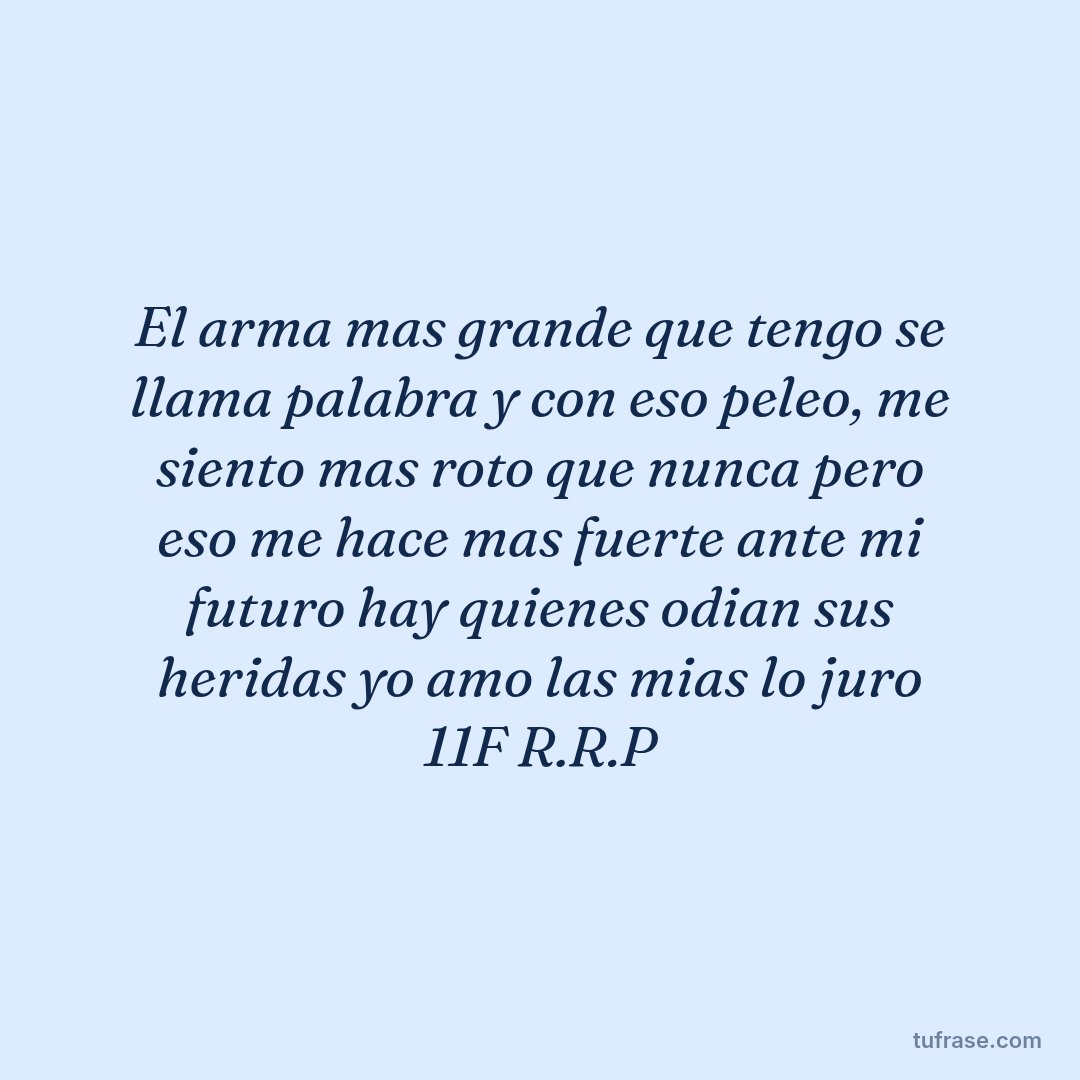 El arma mas grande que tengo se llama palabra y con eso peleo, me siento mas roto que nunca pero eso me hace mas fuerte ante mi futuro hay quienes odian sus heridas yo amo las mias lo juro 11F R.R.P