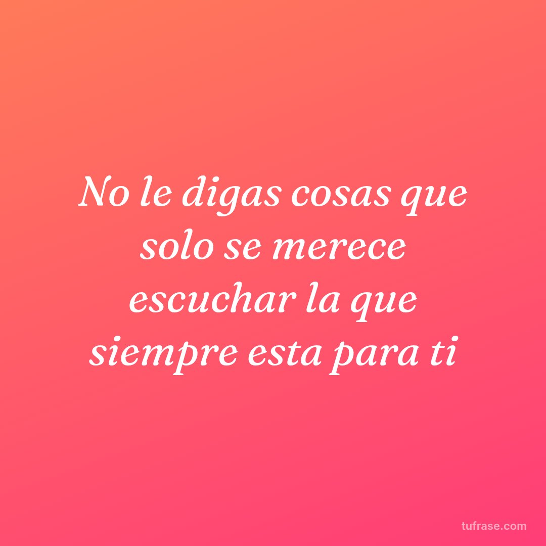 No le digas cosas que solo se merece escuchar la que siempre esta para ti