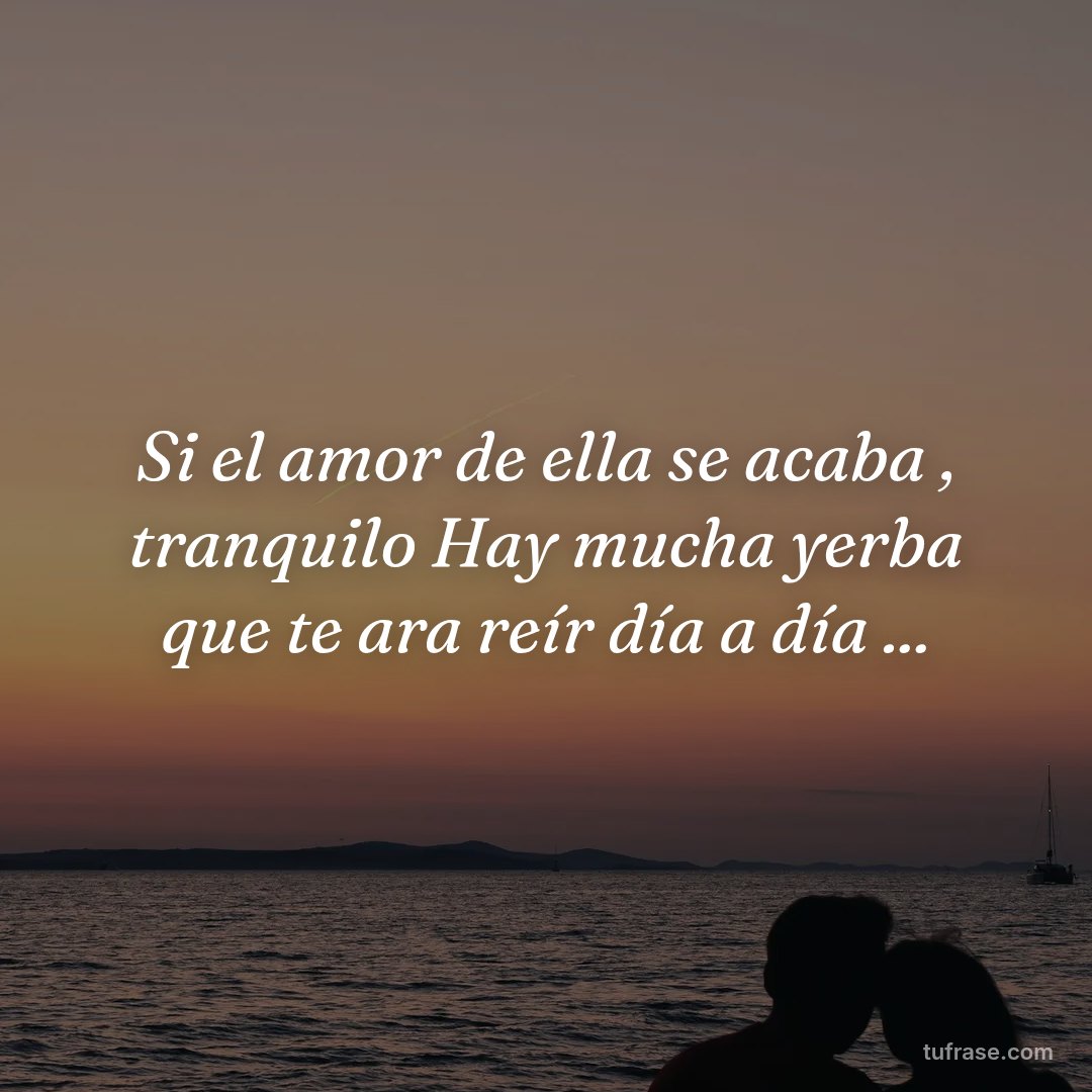 Si el amor de ella se acaba , tranquilo Hay mucha yerba que te ara reír día a día ...