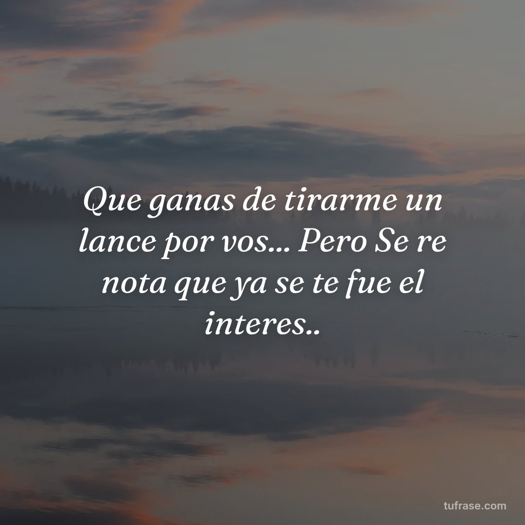 Que ganas de tirarme un lance por vos... Pero Se re nota que ya se te fue el interes..