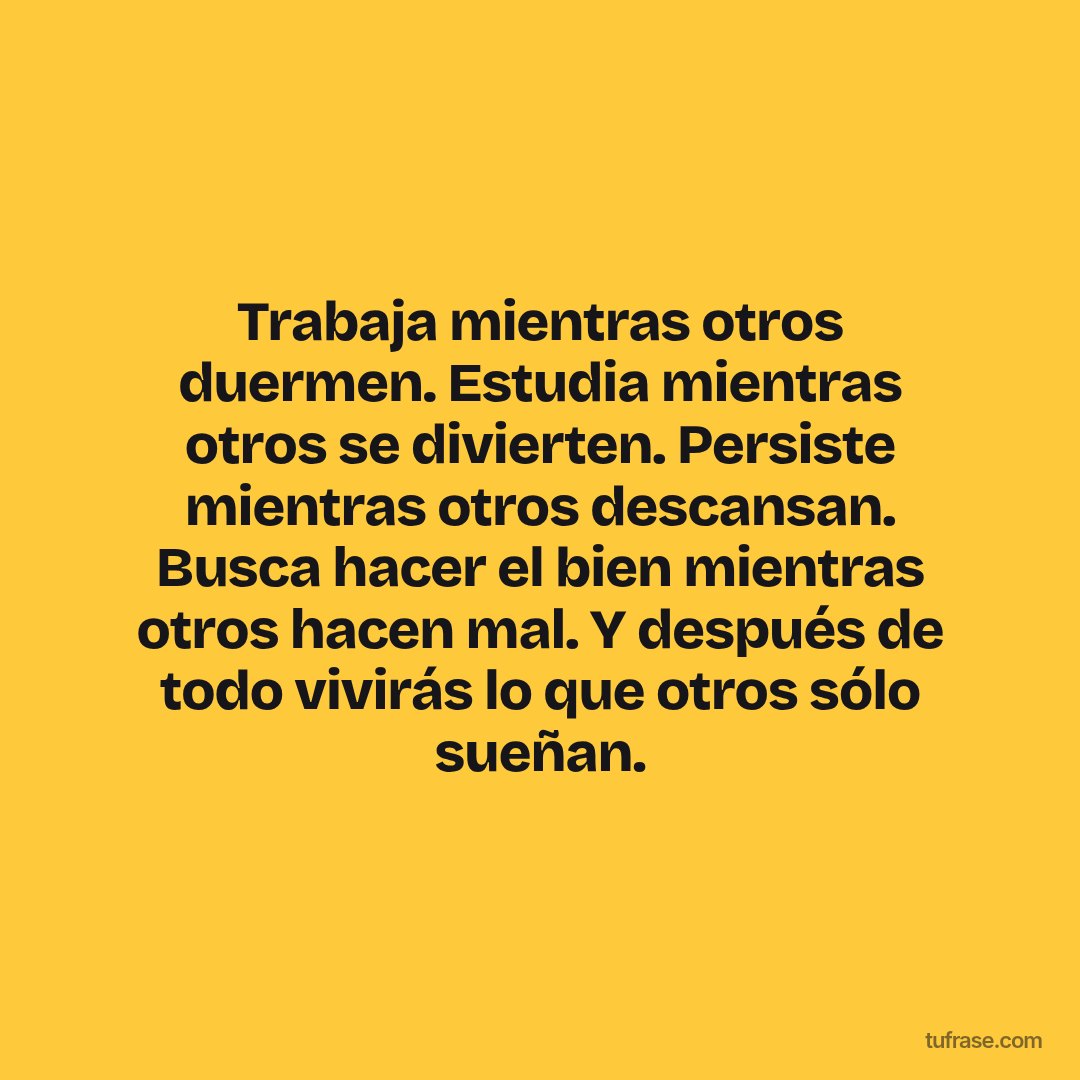 Trabaja mientras otros duermen. Estudia mientras otros se divierten. Persiste mientras otros descansan. Busca hacer el bien mientras otros hacen mal. Y después de todo vivirás lo que otros sólo sueñan.