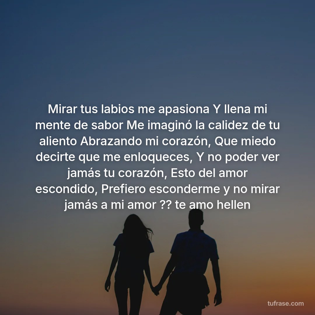 Mirar tus labios me apasiona Y llena mi mente de sabor Me imaginó la calidez de tu aliento Abrazando mi corazón, Que miedo decirte que me enloqueces, Y no poder ver jamás tu corazón, Esto del amor escondido, Prefiero esconderme y no mirar jamás a mi amor ?? te amo hellen
