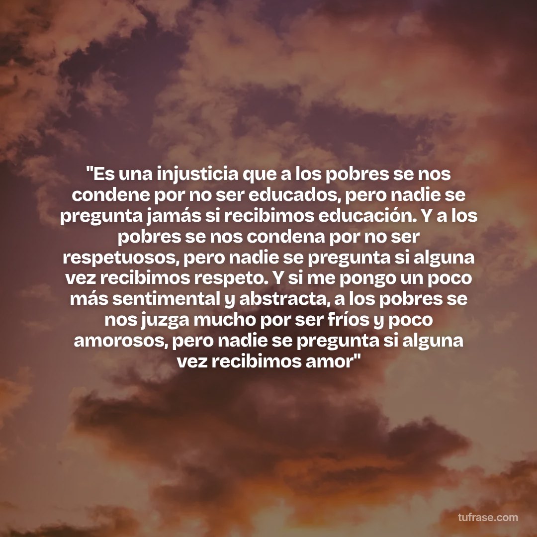 "Es una injusticia que a los pobres se nos condene por no ser educados, pero nadie se pregunta jamás si recibimos educación. Y a los pobres se nos condena por no ser respetuosos, pero nadie se pregunta si alguna vez recibimos respeto. Y si me pongo un poco más sentimental y abstracta, a los pobres se nos juzga mucho por ser fríos y poco amorosos, pero nadie se pregunta si alguna vez recibimos amor"