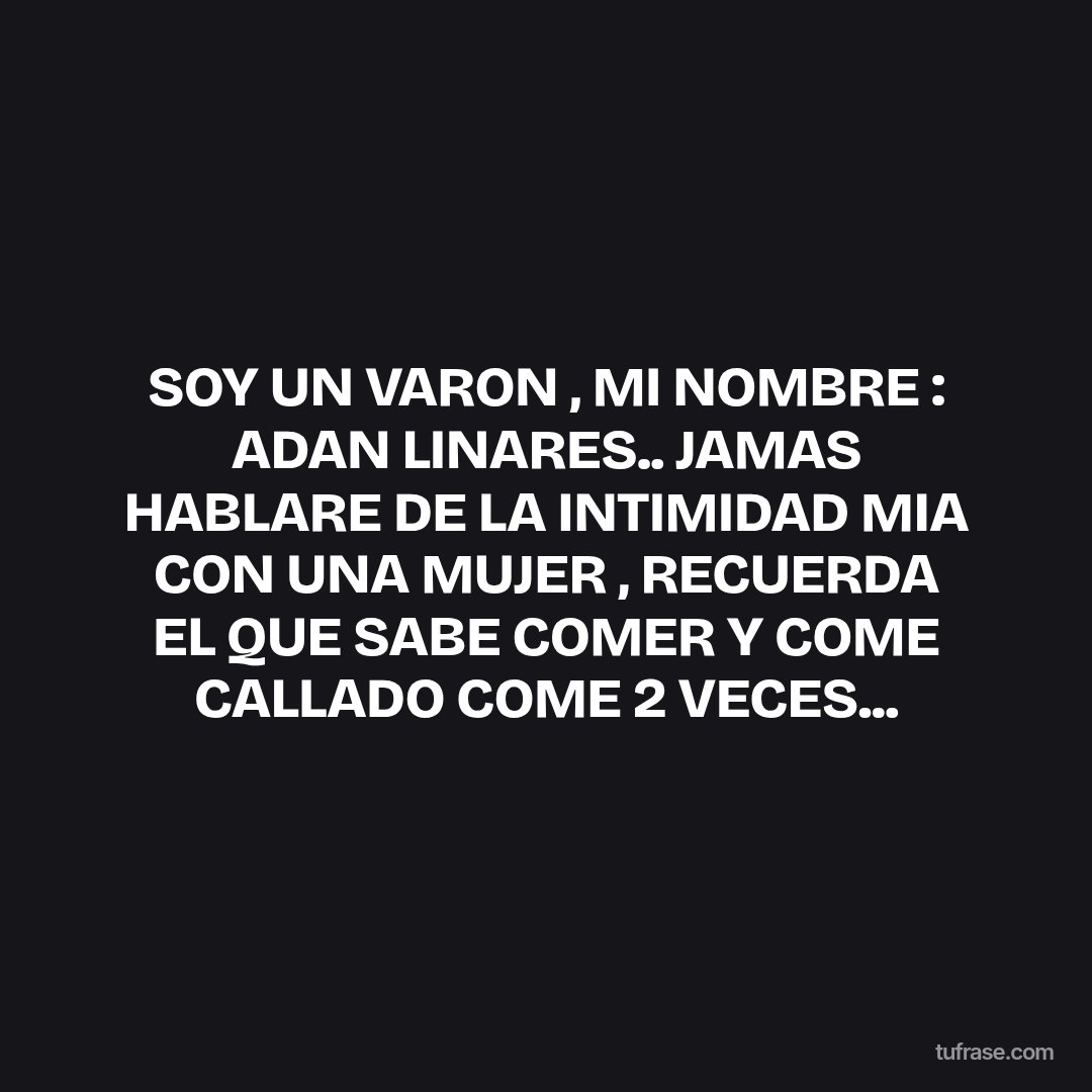 SOY UN VARON , MI NOMBRE : ADAN LINARES.. JAMAS HABLARE DE LA INTIMIDAD MIA CON UNA MUJER , RECUERDA EL QUE SABE COMER Y COME CALLADO COME 2 VECES...