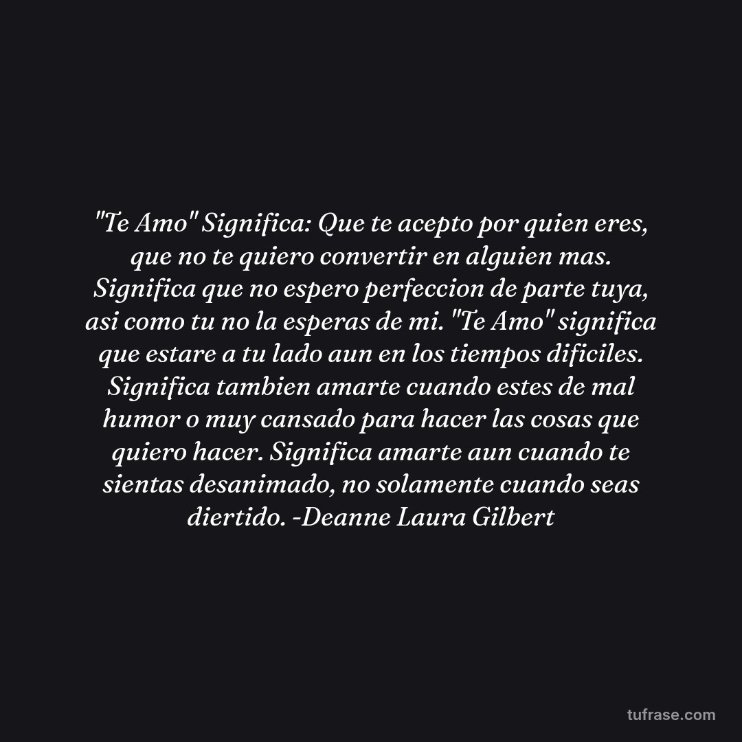 "Te Amo" Significa: Que te acepto por quien eres, que no te quiero convertir en alguien mas. Significa que no espero perfeccion de parte tuya, asi como tu no la esperas de mi. "Te Amo" significa que estare a tu lado aun en los tiempos dificiles. Significa tambien amarte cuando estes de mal humor o muy cansado para hacer las cosas que quiero hacer. Significa amarte aun cuando te sientas desanimado, no solamente cuando seas diertido. -Deanne Laura Gilbert
