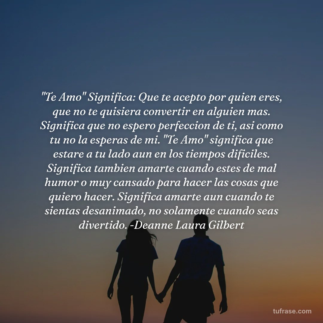 "Te Amo" Significa: Que te acepto por quien eres, que no te quisiera convertir en alguien mas. Significa que no espero perfeccion de ti, asi como tu no la esperas de mi. "Te Amo" significa que estare a tu lado aun en los tiempos dificiles. Significa tambien amarte cuando estes de mal humor o muy cansado para hacer las cosas que quiero hacer. Significa amarte aun cuando te sientas desanimado, no solamente cuando seas divertido. -Deanne Laura Gilbert