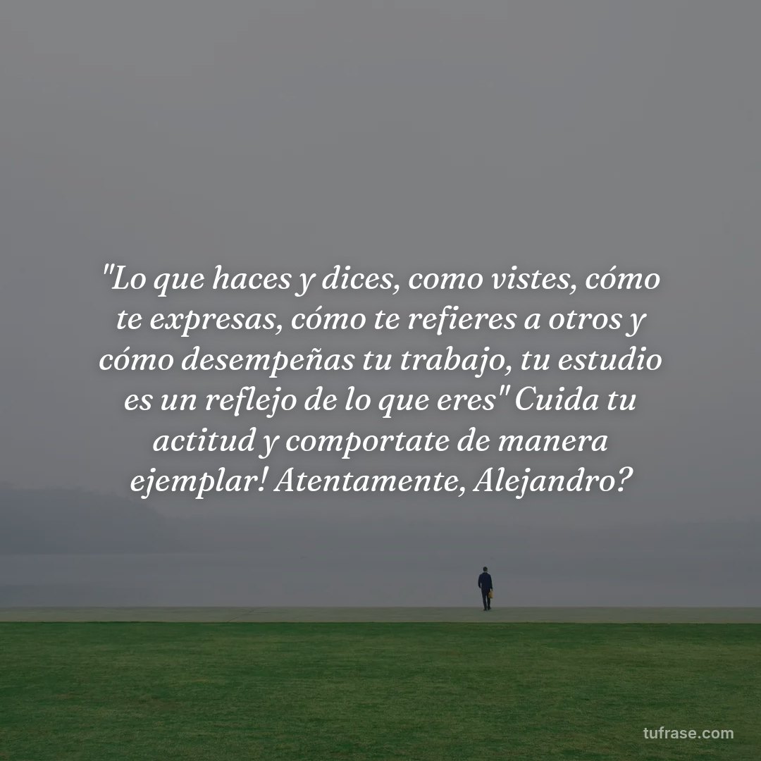 "Lo que haces y dices, como vistes, cómo te expresas, cómo te refieres a otros y cómo desempeñas tu trabajo, tu estudio es un reflejo de lo que eres" Cuida tu actitud y comportate de manera ejemplar! Atentamente, Alejandro?