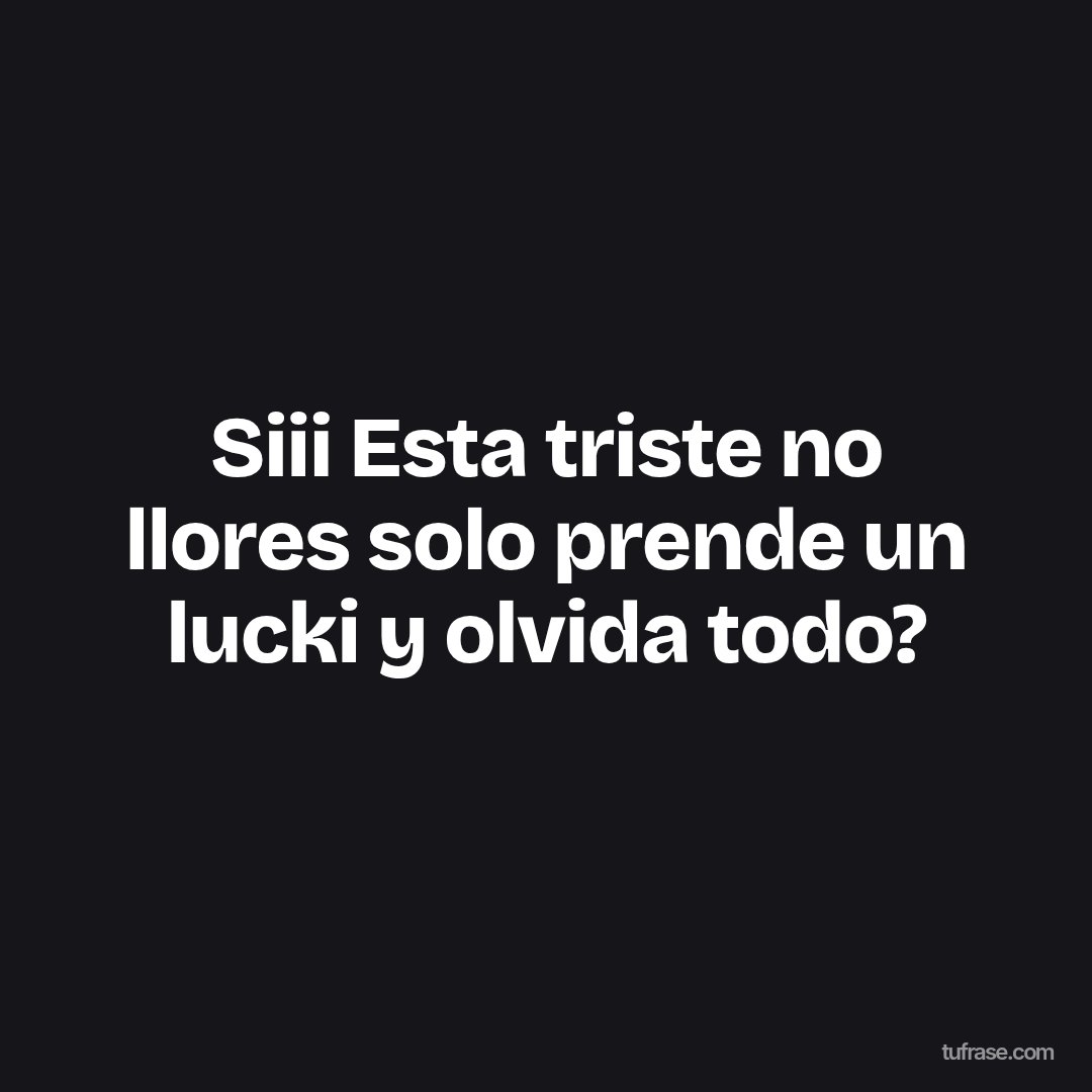 Siii Esta triste no llores solo prende un lucki y olvida todo?