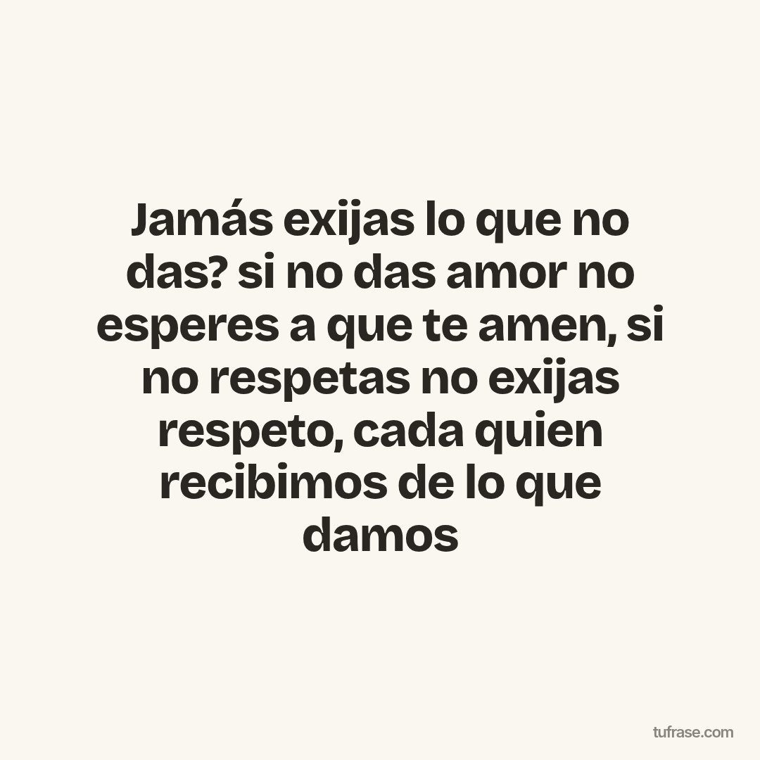Jamás exijas lo que no das? si no das amor no esperes a que te amen, si no respetas no exijas respeto, cada quien recibimos de lo que damos