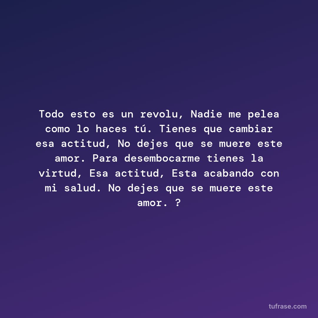Todo esto es un revolu, Nadie me pelea como lo haces tú. Tienes que cambiar esa actitud, No dejes que se muere este amor. Para desembocarme tienes la virtud, Esa actitud, Esta acabando con mi salud. No dejes que se muere este amor. ?