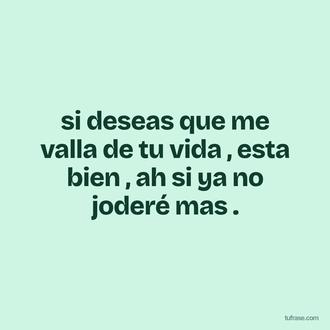si deseas que me valla de tu vida , esta bien , ah si ya no joderé mas .
