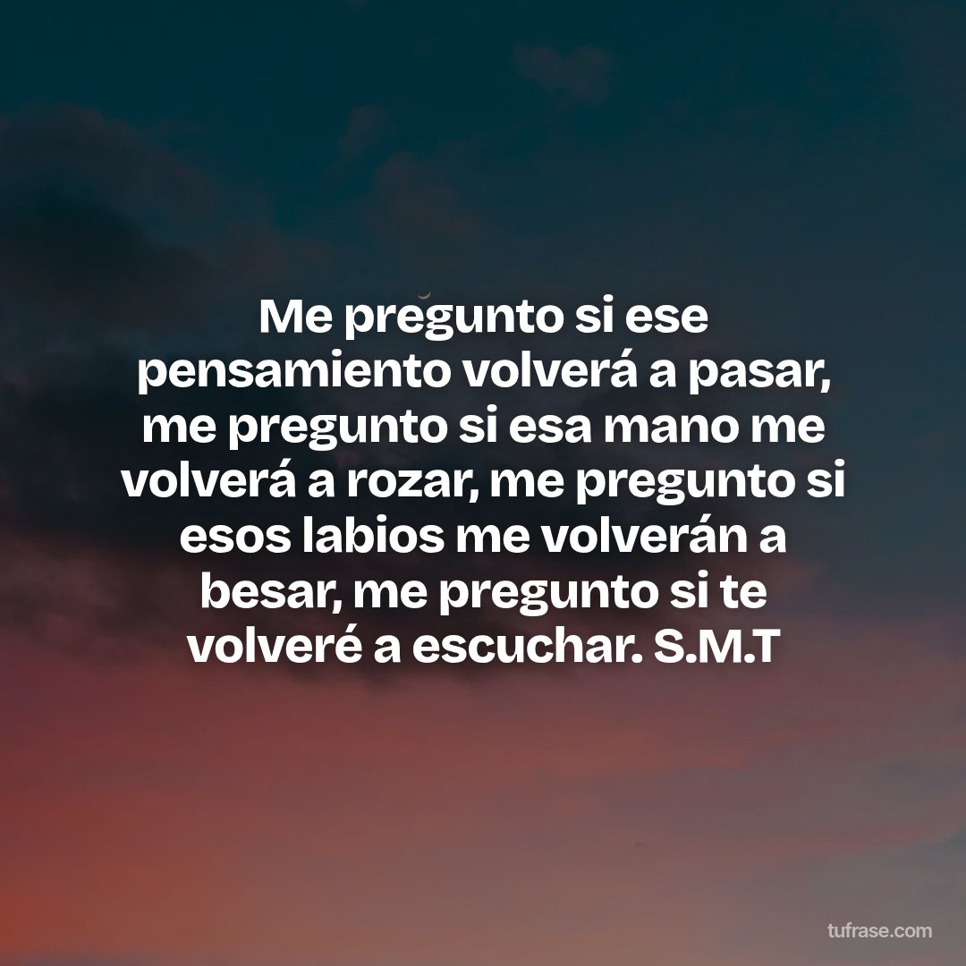 Me pregunto si ese pensamiento volverá a pasar, me pregunto si esa mano me volverá a rozar, me pregunto si esos labios me volverán a besar, me pregunto si te volveré a escuchar. S.M.T