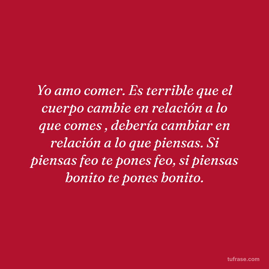 Yo amo comer. Es terrible que el cuerpo cambie en relación a lo que comes , debería cambiar en relación a lo que piensas. Si piensas feo te pones feo, si piensas bonito te pones bonito.
