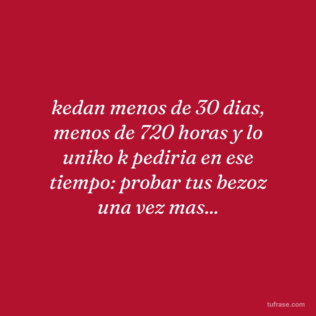 kedan menos de 30 dias, menos de 720 horas y lo uniko k pediria en ese tiempo: probar tus bezoz una vez mas...