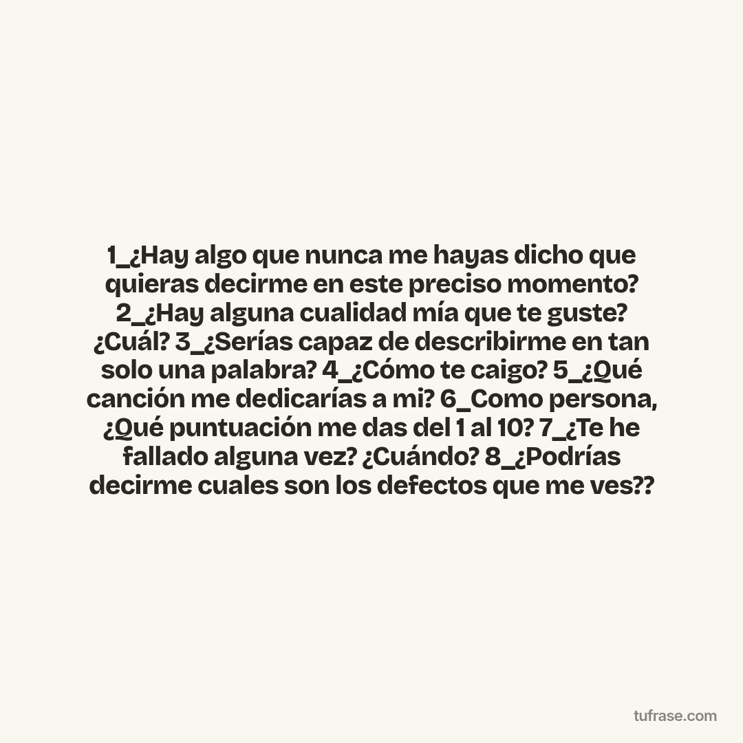 1_¿Hay algo que nunca me hayas dicho que quieras decirme en este preciso momento? 2_¿Hay alguna cualidad mía que te guste? ¿Cuál? 3_¿Serías capaz de describirme en tan solo una palabra? 4_¿Cómo te caigo? 5_¿Qué canción me dedicarías a mi? 6_Como persona, ¿Qué puntuación me das del 1 al 10? 7_¿Te he fallado alguna vez? ¿Cuándo? 8_¿Podrías decirme cuales son los defectos que me ves??
