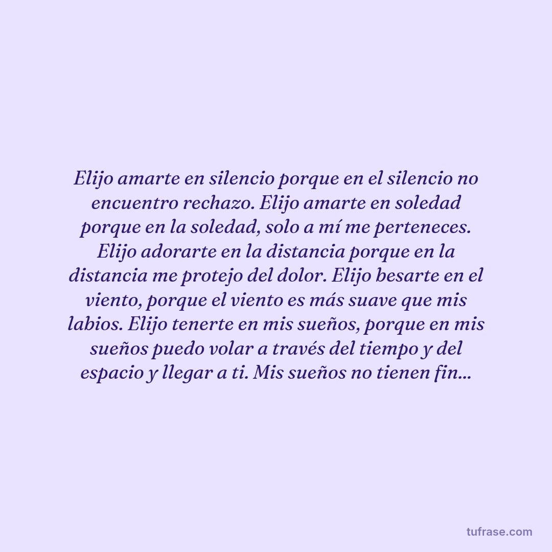 Elijo amarte en silencio porque en el silencio no encuentro rechazo. Elijo amarte en soledad porque en la soledad, solo a mí me perteneces. Elijo adorarte en la distancia porque en la distancia me protejo del dolor. Elijo besarte en el viento, porque el viento es más suave que mis labios. Elijo tenerte en mis sueños, porque en mis sueños puedo volar a través del tiempo y del espacio y llegar a ti. Mis sueños no tienen fin...