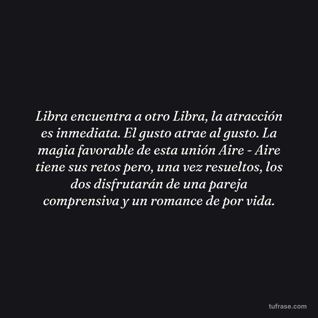 Libra encuentra a otro Libra, la atracción es inmediata. El gusto atrae al gusto. La magia favorable de esta unión Aire - Aire tiene sus retos pero, una vez resueltos, los dos disfrutarán de una pareja comprensiva y un romance de por vida.