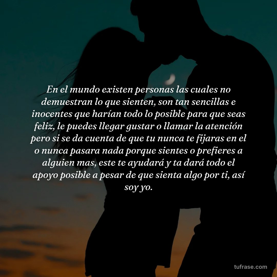 En el mundo existen personas las cuales no demuestran lo que sienten, son tan sencillas e inocentes que harían todo lo posible para que seas feliz, le puedes llegar gustar o llamar la atención pero si se da cuenta de que tu nunca te fijaras en el o nunca pasara nada porque sientes o prefieres a alguien mas, este te ayudará y ta dará todo el apoyo posible a pesar de que sienta algo por ti, así soy yo.