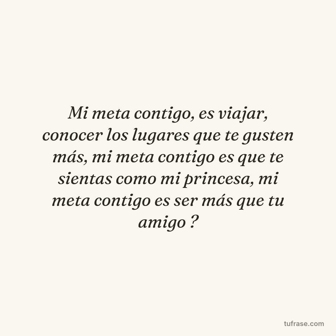 Mi meta contigo, es viajar, conocer los lugares que te gusten más, mi meta contigo es que te sientas como mi princesa, mi meta contigo es ser más que tu amigo ?