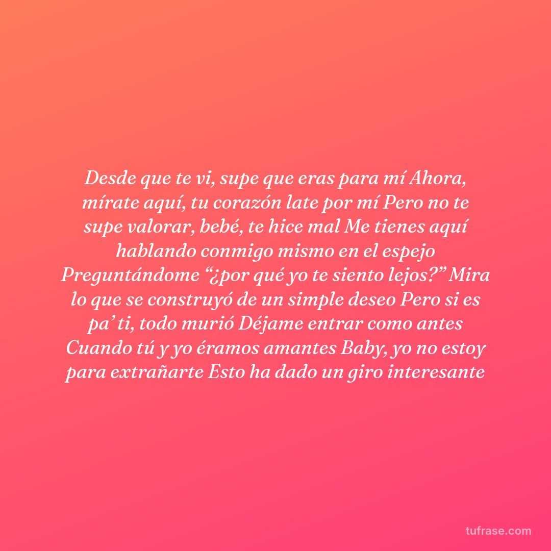 Desde que te vi, supe que eras para mí Ahora, mírate aquí, tu corazón late por mí Pero no te supe valorar, bebé, te hice mal Me tienes aquí hablando conmigo mismo en el espejo Preguntándome “¿por qué yo te siento lejos?” Mira lo que se construyó de un simple deseo Pero si es pa’ ti, todo murió Déjame entrar como antes Cuando tú y yo éramos amantes Baby, yo no estoy para extrañarte Esto ha dado un giro interesante