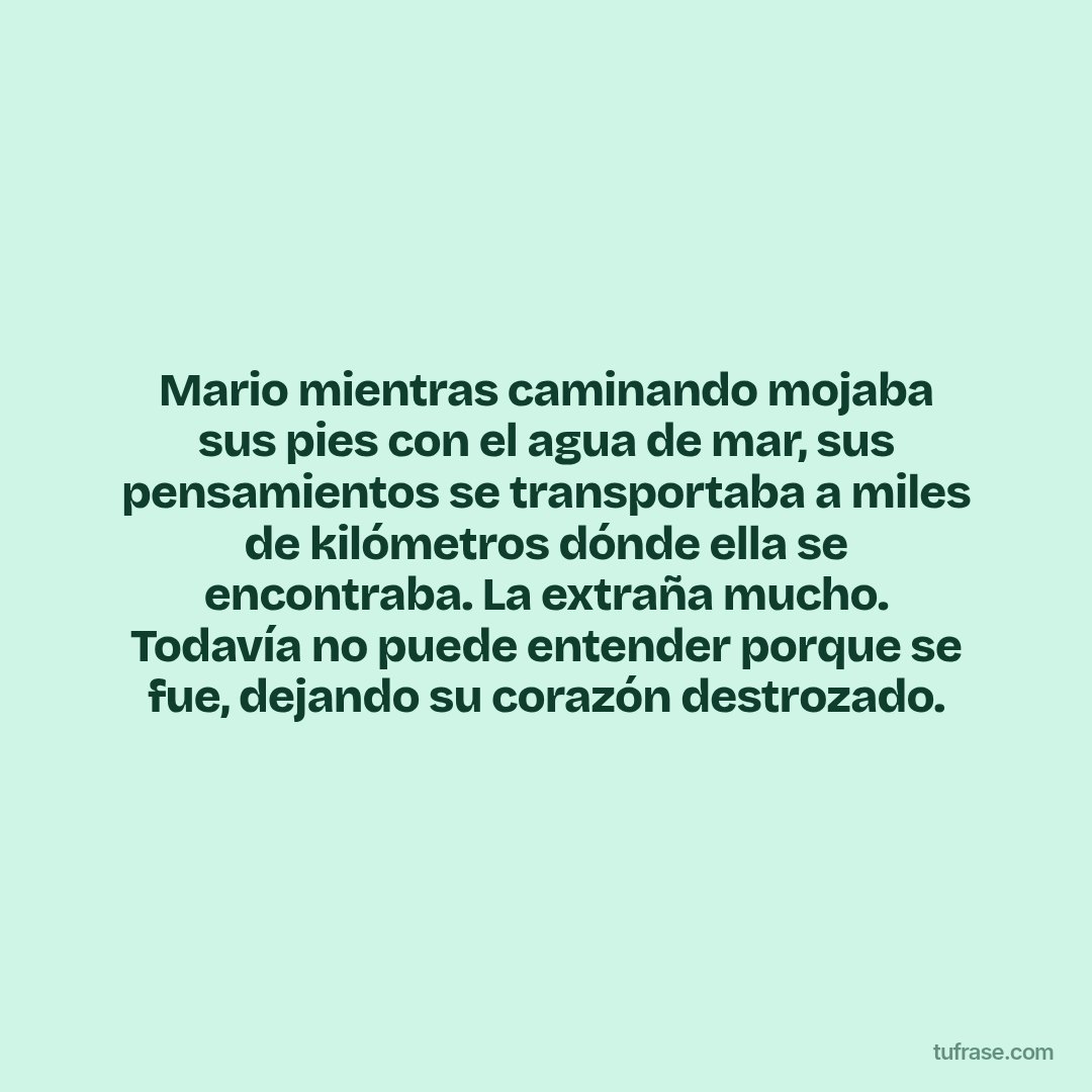 Mario mientras caminando mojaba sus pies con el agua de mar, sus pensamientos se transportaba a miles de kilómetros dónde ella se encontraba. La extraña mucho. Todavía no puede entender porque se fue, dejando su corazón destrozado.
