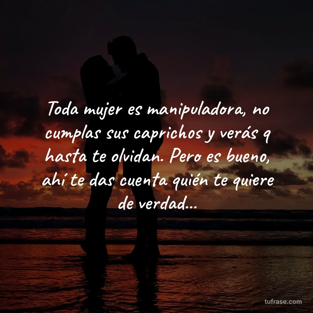 Toda mujer es manipuladora, no cumplas sus caprichos y verás q hasta te olvidan. Pero es bueno, ahí te das cuenta quién te quiere de verdad...