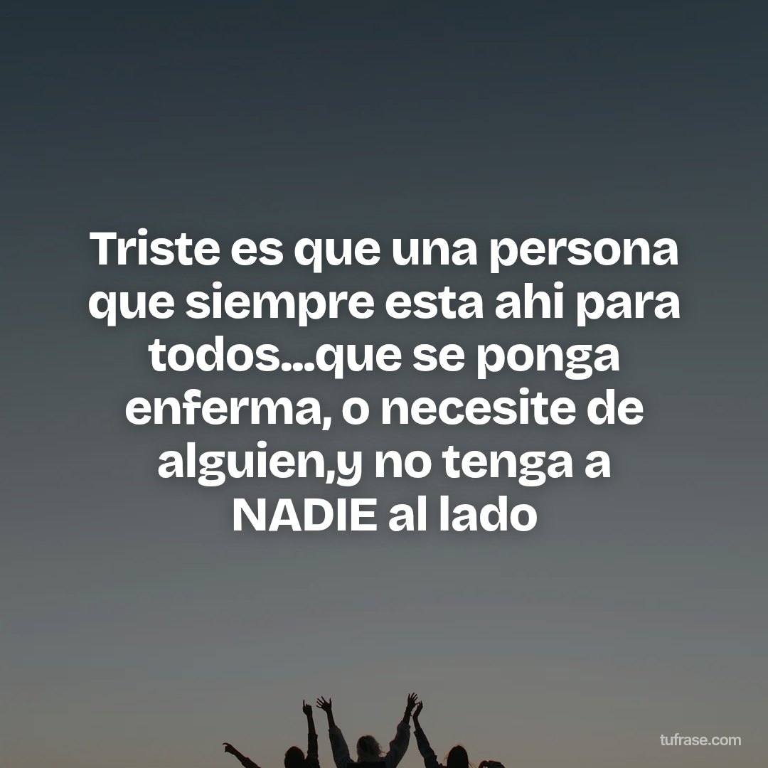 Triste es que una persona que siempre esta ahi para todos...que se ponga enferma, o necesite de alguien,y no tenga a NADIE al lado