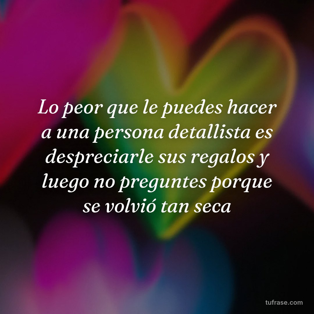 Lo peor que le puedes hacer a una persona detallista es despreciarle sus regalos y luego no preguntes porque se volvió tan seca