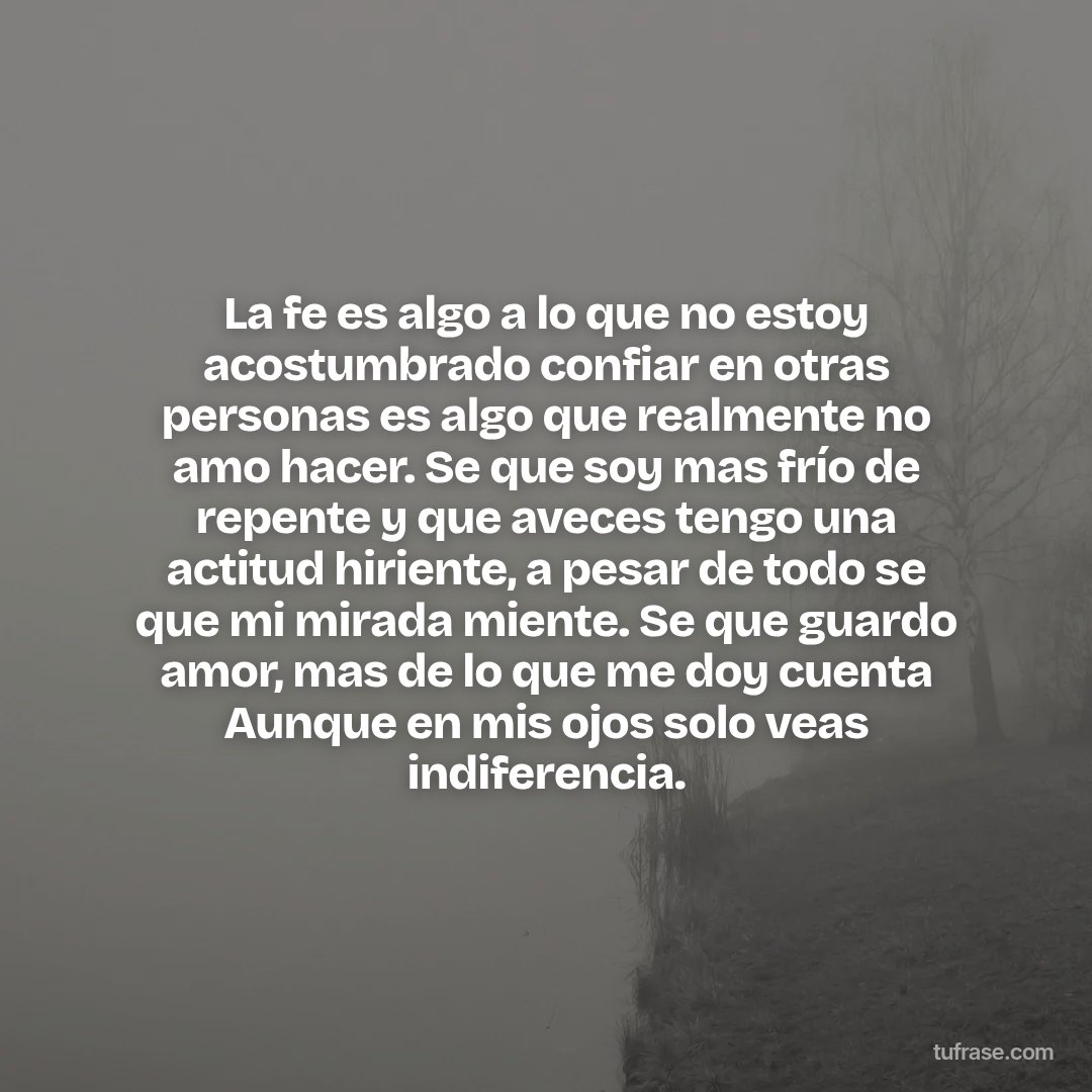 La fe es algo a lo que no estoy acostumbrado confiar en otras personas es algo que realmente no amo hacer. Se que soy mas frío de repente y que aveces tengo una actitud hiriente, a pesar de todo se que mi mirada miente. Se que guardo amor, mas de lo que me doy cuenta Aunque en mis ojos solo veas indiferencia.