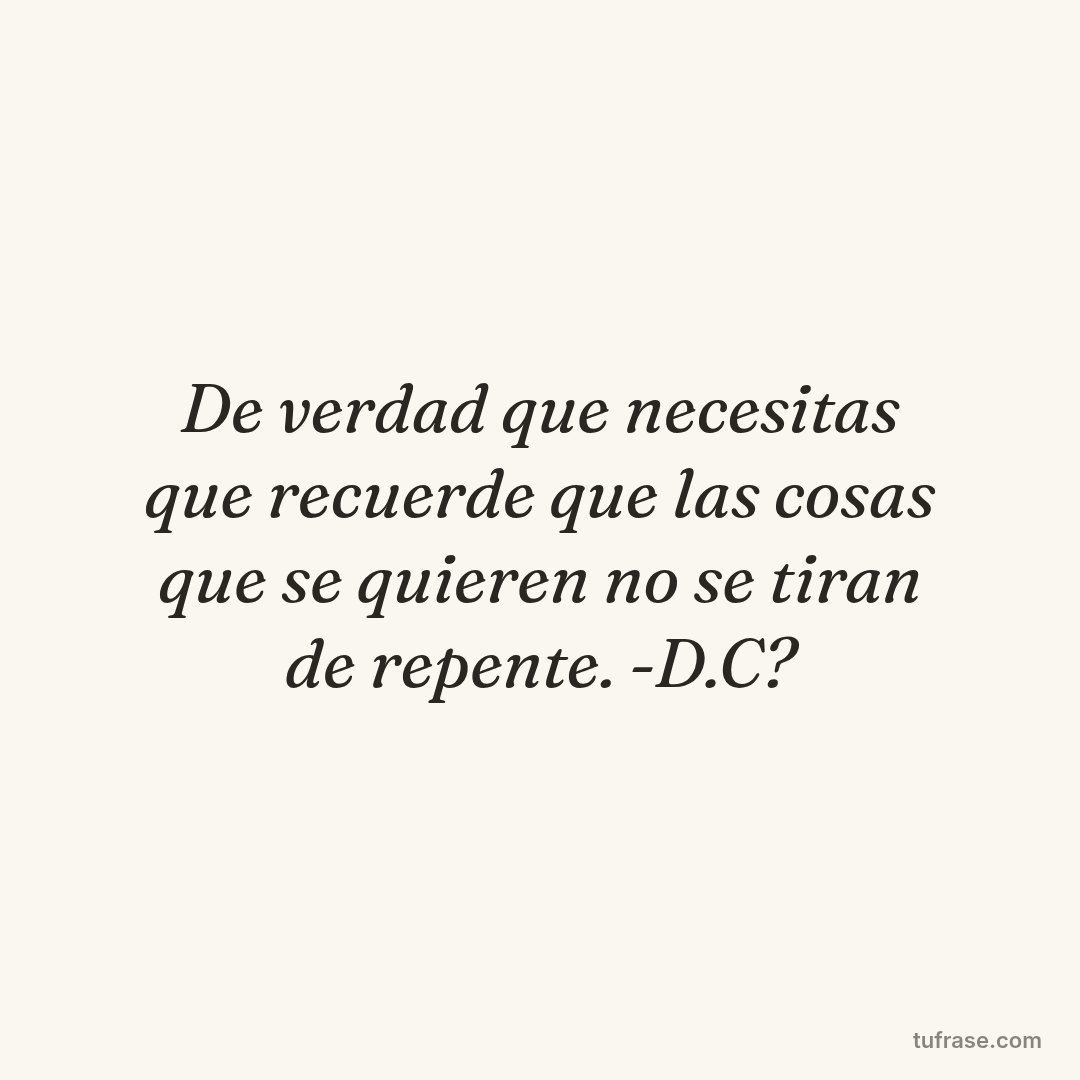De verdad que necesitas que recuerde que las cosas que se quieren no se tiran de repente. -D.C?