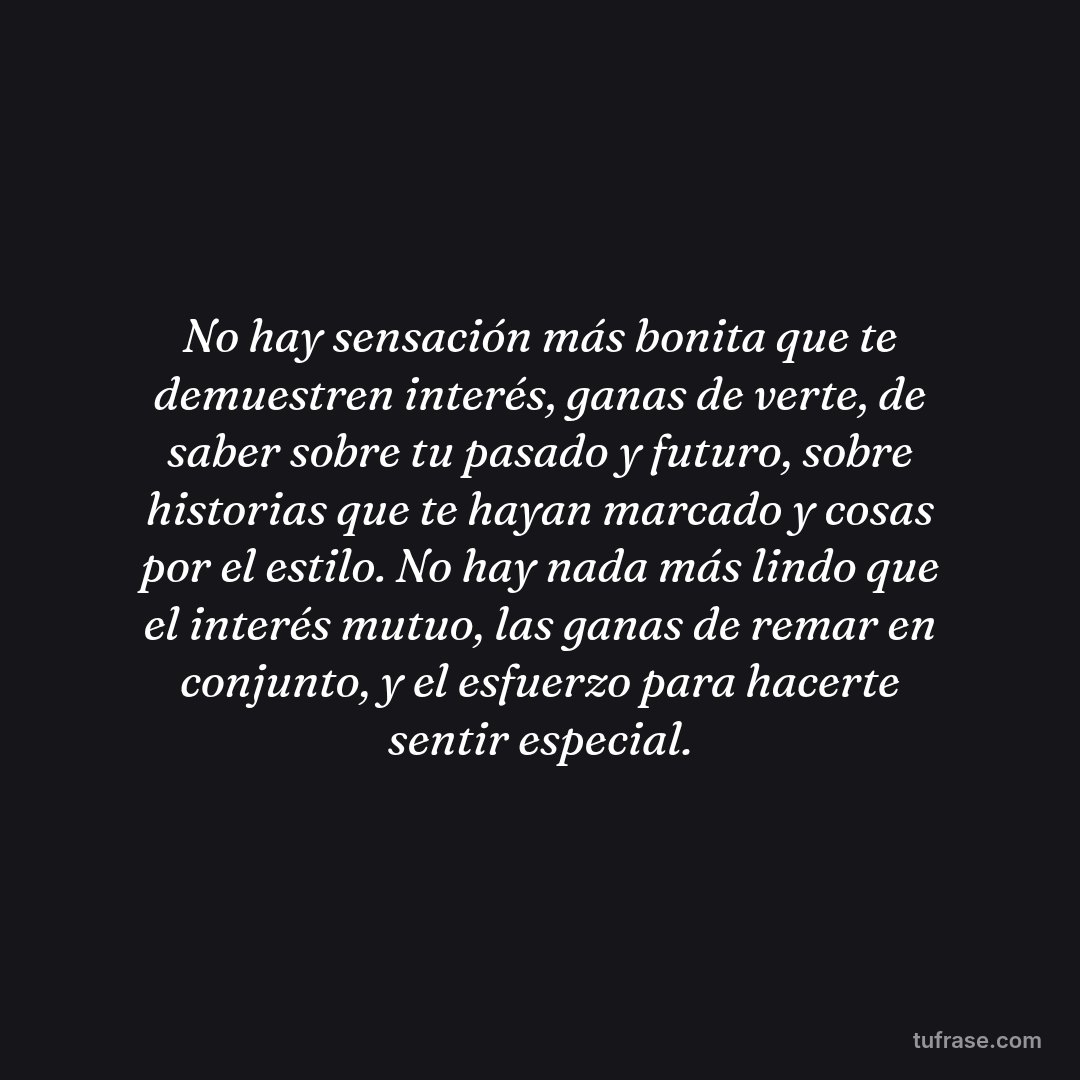 No hay sensación más bonita que te demuestren interés, ganas de verte, de saber sobre tu pasado y futuro, sobre historias que te hayan marcado y cosas por el estilo. No hay nada más lindo que el interés mutuo, las ganas de remar en conjunto, y el esfuerzo para hacerte sentir especial.