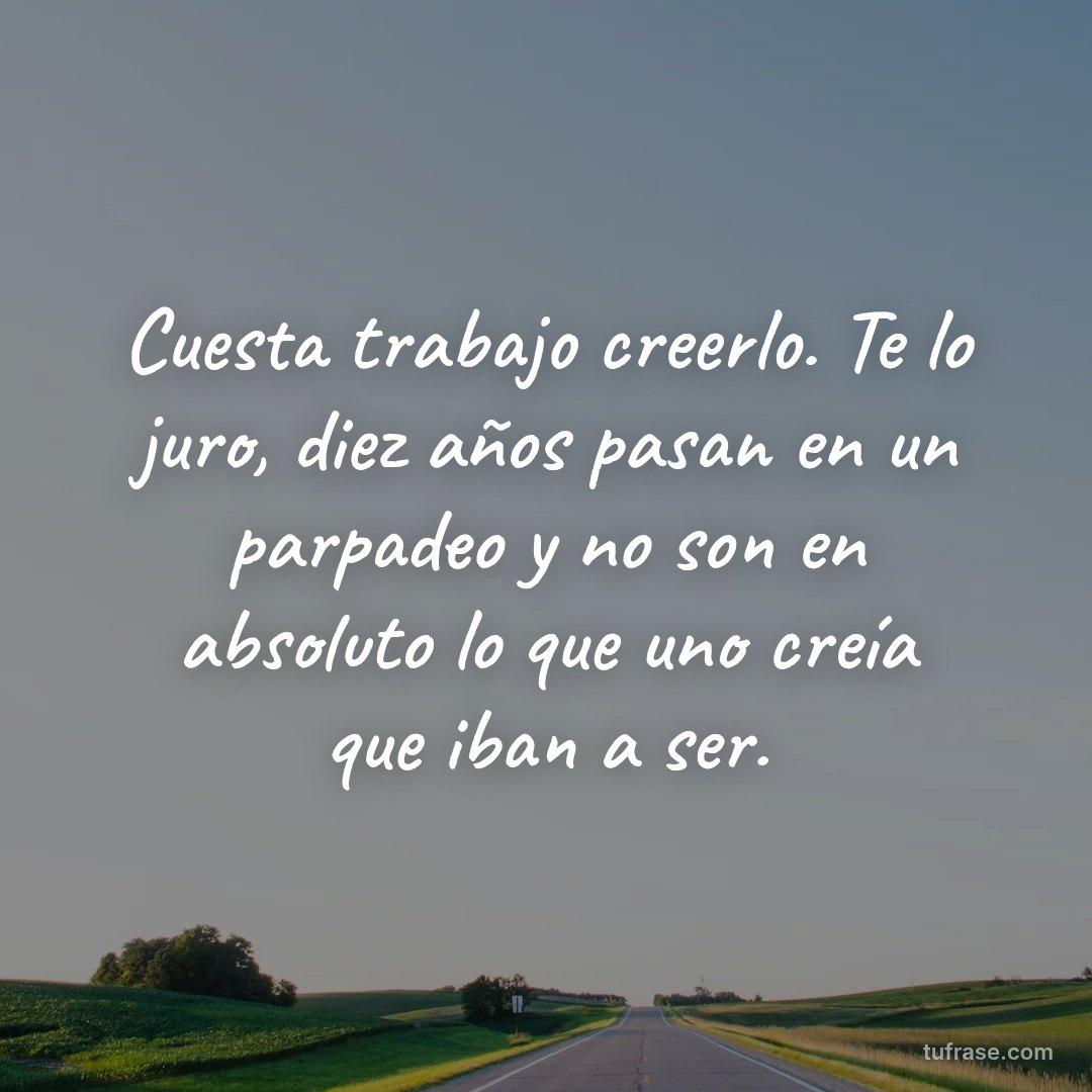 Cuesta trabajo creerlo. Te lo juro, diez años pasan en un parpadeo y no son en absoluto lo que uno creía que iban a ser.